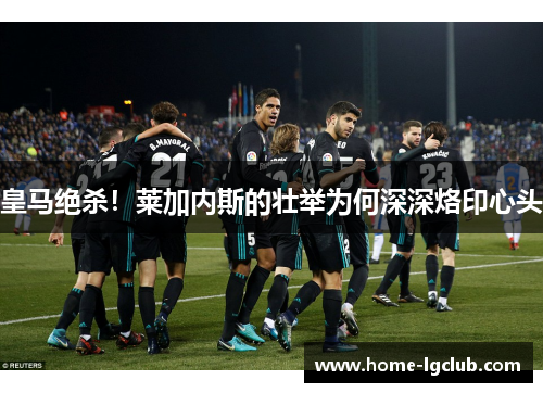 皇马绝杀！莱加内斯的壮举为何深深烙印心头